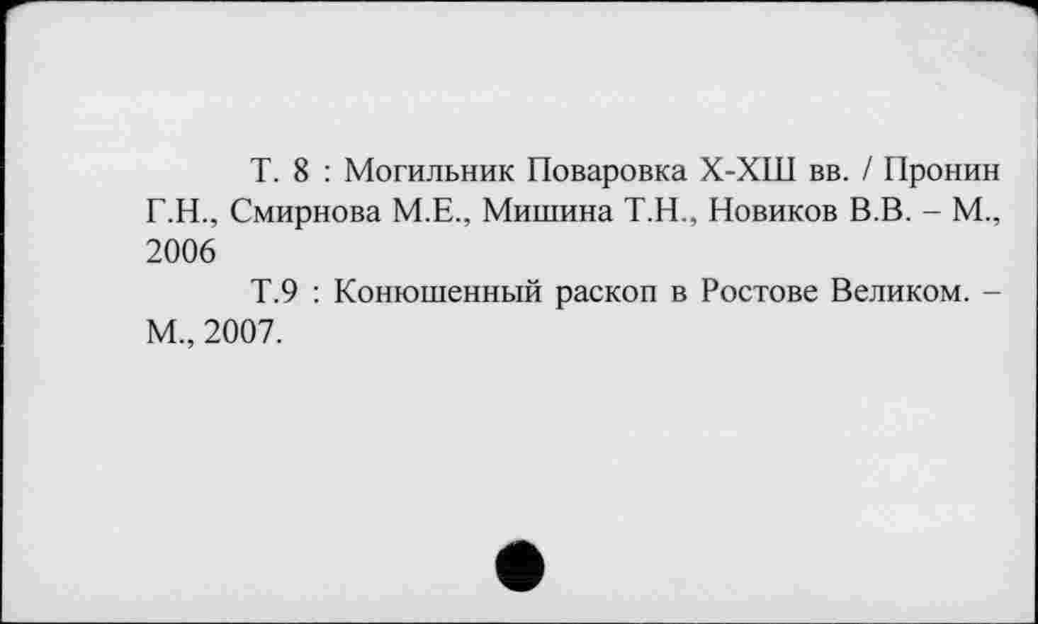 ﻿T. 8 : Могильник Поваровка Х-ХШ вв. / Пронин Г.Н., Смирнова М.Е., Мишина Т.Н., Новиков В.В. - М., 2006
Т.9 : Конюшенный раскоп в Ростове Великом. -М„ 2007.